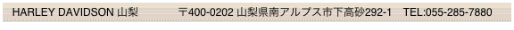  HARLEY DAVIDSON 山梨　     　 〒400-0202 山梨県南アルプス市下高砂292-1　TEL:055-285-7880